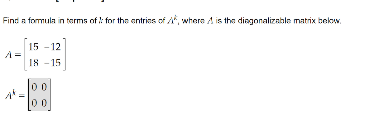 Find a formula in terms of k for the entries of Ak, where A is the diagonalizable matrix below.
A=
Ak
=
15 -12
18 -15
00
00