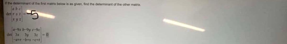 if the determinant of the first matrix below is as given, find the determinant of the other matrix.
abc
det rs!
5
xyz
a-9x b-9y c-9z
det 3x 3y 3z 0
-a+r-bts-c+t
