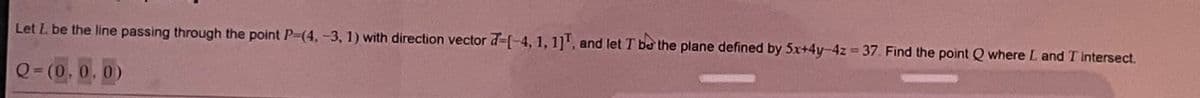 Let L. be the line passing through the point P=(4, -3, 1) with direction vector -[-4, 1, 1], and let T be the plane defined by 5x+4y-4z=37. Find the point Q where L and T intersect.
Q=(0.0.0)