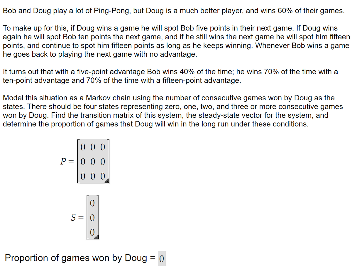 Bob and Doug play a lot of Ping-Pong, but Doug is a much better player, and wins 60% of their games.
To make up for this, if Doug wins a game he will spot Bob five points in their next game. If Doug wins
again he will spot Bob ten points the next game, and if he still wins the next game he will spot him fifteen
points, and continue to spot him fifteen points as long as he keeps winning. Whenever Bob wins a game
he goes back to playing the next game with no advantage.
It turns out that with a five-point advantage Bob wins 40% of the time; he wins 70% of the time with a
ten-point advantage and 70% of the time with a fifteen-point advantage.
Model this situation as a Markov chain using the number of consecutive games won by Doug as the
states. There should be four states representing zero, one, two, and three or more consecutive games
won by Doug. Find the transition matrix of this system, the steady-state vector for the system, and
determine the proportion of games that Doug will win in the long run under these conditions.
000
P=000
000
0
S = 0
0
Proportion of games won by Doug = 0