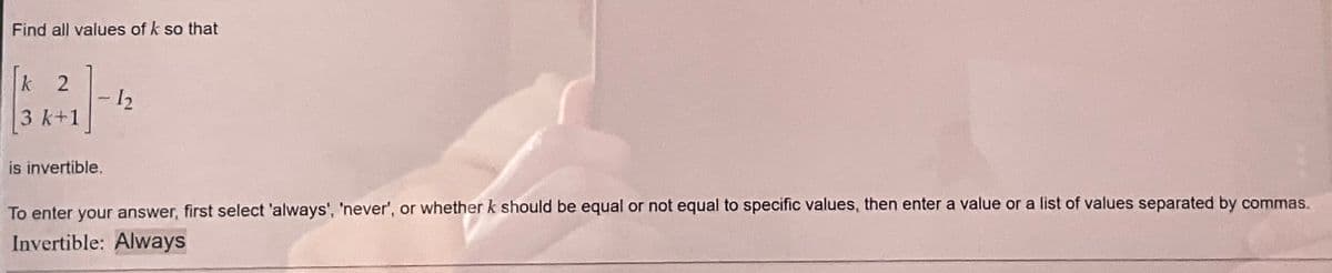 Find all values of k so that
k 2
3 k+1
is invertible.
-1₂
To enter your answer, first select 'always', 'never', or whether k should be equal or not equal to specific values, then enter a value or a list of values separated by commas.
Invertible: Always