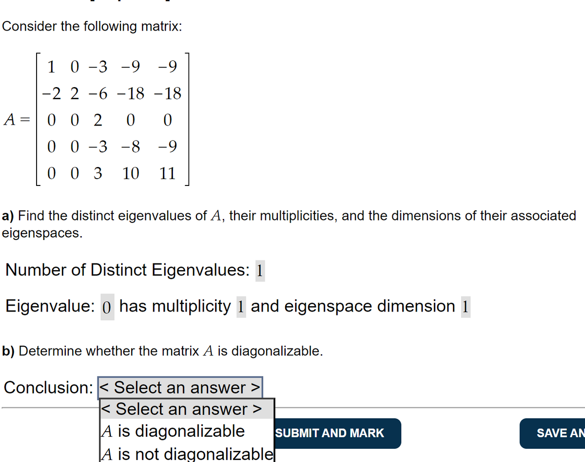 Consider the following matrix:
A =
1 0-3 -9 -9
-2 2 -6 -18 -18
002 0 0
00 -3 -8 -9
003 10 11
a) Find the distinct eigenvalues of A, their multiplicities, and the dimensions of their associated
eigenspaces.
Number of Distinct Eigenvalues: 1
Eigenvalue: 0 has multiplicity 1 and eigenspace dimension 1
b) Determine whether the matrix A is diagonalizable.
Conclusion: < Select an answer >
< Select an answer >
A is diagonalizable
A is not diagonalizable
SUBMIT AND MARK
SAVE AN