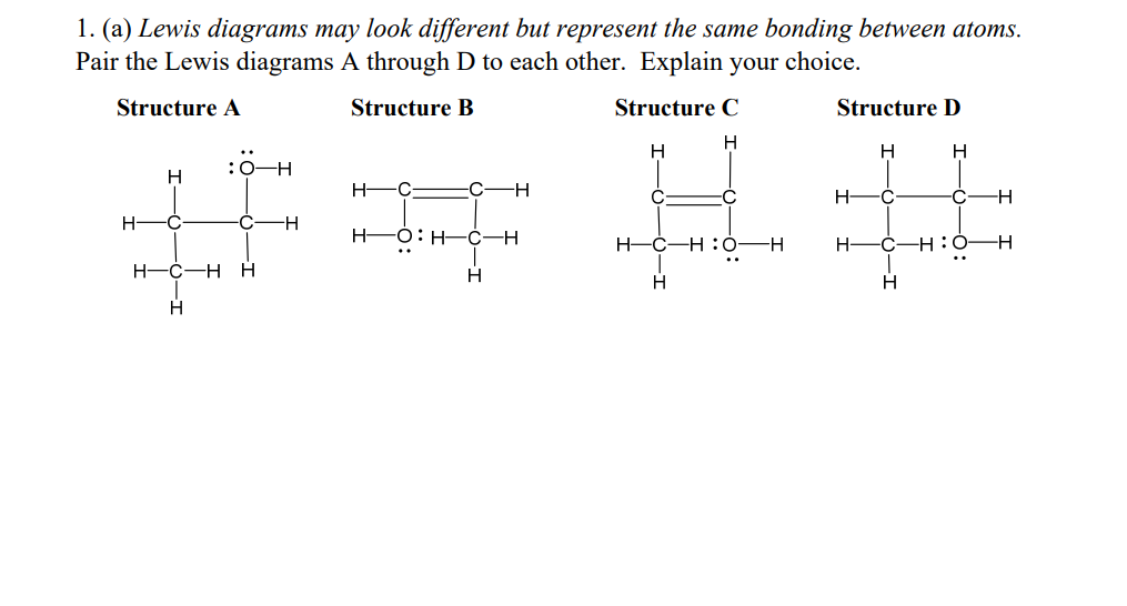 1. (a) Lewis diagrams may look different but represent the same bonding between atoms.
Pair the Lewis diagrams A through D to each other. Explain your choice.
Structure A
Structure B
Structure C
H
H
H
Structure D
H
H
H-
C
-H
H-C-HO-H
H-
-C-HO-H
"
H
H
H
H-
H
H-O:
-H
H-
##
H-C-H H
H
H D:H-C-H