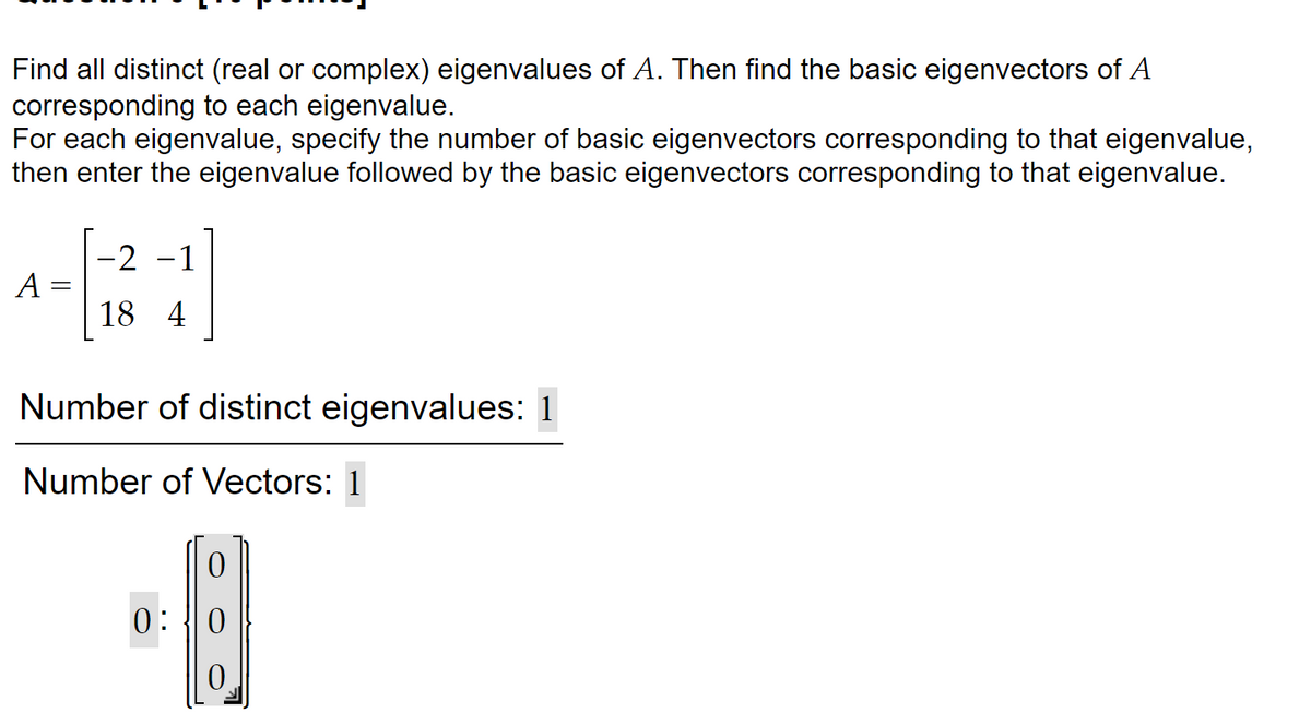 Find all distinct (real or complex) eigenvalues of A. Then find the basic eigenvectors of A
corresponding to each eigenvalue.
For each eigenvalue, specify the number of basic eigenvectors corresponding to that eigenvalue,
then enter the eigenvalue followed by the basic eigenvectors corresponding to that eigenvalue.
A =
-2 -1
184
Number of distinct eigenvalues: 1
Number of Vectors: 1
0
0:0
0