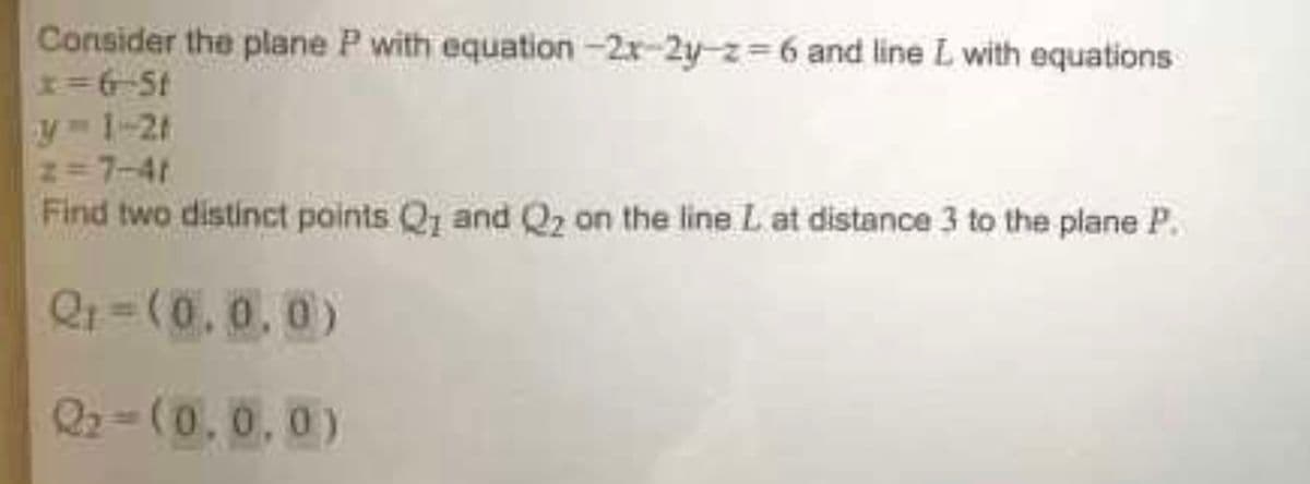 Consider the plane P with equation-2x-2y-z=6 and line L with equations
x=6-5t
z=7-41
Find two distinct points Q1 and Q2 on the line L at distance 3 to the plane P.
Q₁=(0.0.0)
22-(0,0,0)