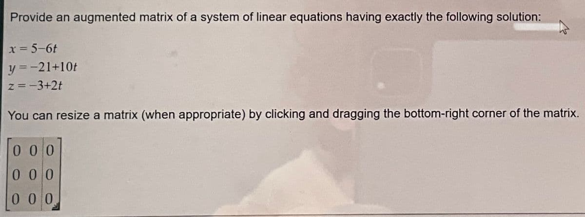 Provide an augmented matrix of a system of linear equations having exactly the following solution:
x = 5-6t
y=-21+10t
z = −3+2t
You can resize a matrix (when appropriate) by clicking and dragging the bottom-right corner of the matrix.
000
000
000