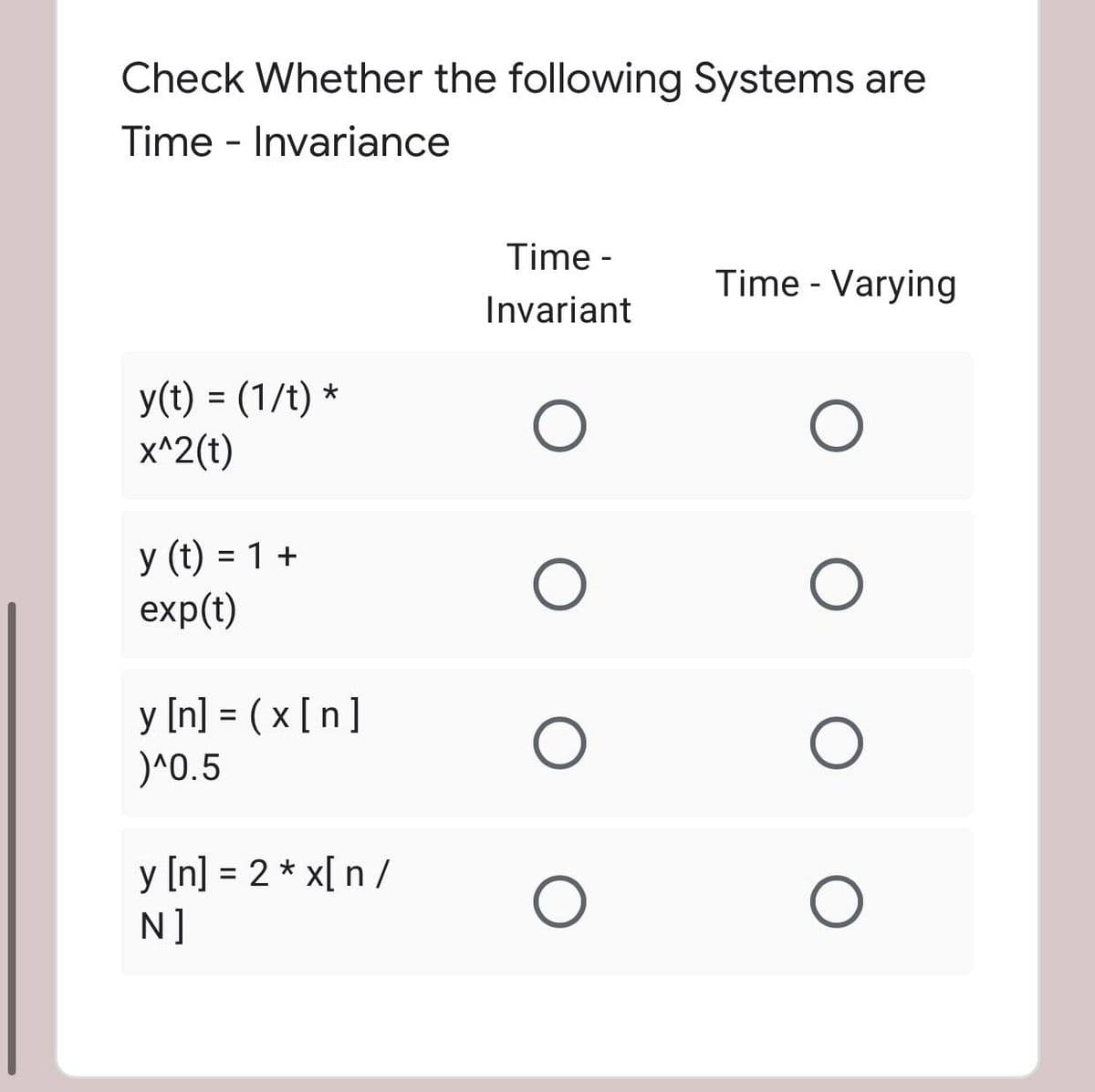 Check Whether the following Systems are
Time - Invariance
Time -
Time - Varying
Invariant
y(t) = (1/t) *
x^2(t)
y (t) = 1 +
exp(t)
y [n] = ( x [n]
)^0.5
%D
y [n] = 2 * x[ n /
N]
