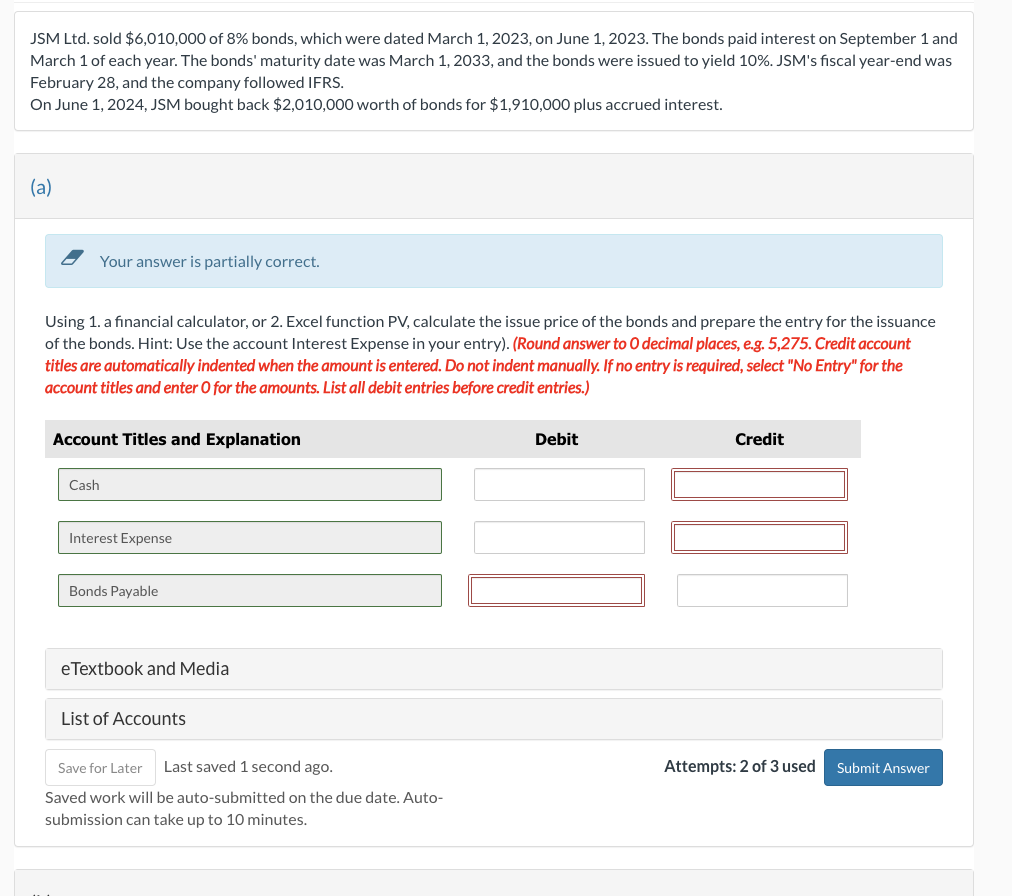 JSM Ltd. sold $6,010,000 of 8% bonds, which were dated March 1, 2023, on June 1, 2023. The bonds paid interest on September 1 and
March 1 of each year. The bonds' maturity date was March 1, 2033, and the bonds were issued to yield 10%. JSM's fiscal year-end was
February 28, and the company followed IFRS.
On June 1, 2024, JSM bought back $2,010,000 worth of bonds for $1,910,000 plus accrued interest.
(a)
Your answer is partially correct.
Using 1. a financial calculator, or 2. Excel function PV, calculate the issue price of the bonds and prepare the entry for the issuance
of the bonds. Hint: Use the account Interest Expense in your entry). (Round answer to O decimal places, e.g. 5,275. Credit account
titles are automatically indented when the amount is entered. Do not indent manually. If no entry is required, select "No Entry" for the
account titles and enter O for the amounts. List all debit entries before credit entries.)
Account Titles and Explanation
Cash
Debit
Credit
Interest Expense
Bonds Payable
eTextbook and Media
List of Accounts
Save for Later Last saved 1 second ago.
Saved work will be auto-submitted on the due date. Auto-
submission can take up to 10 minutes.
Attempts: 2 of 3 used Submit Answer