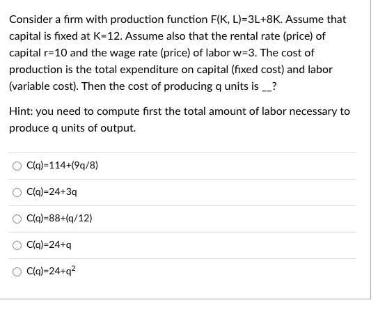 Consider a firm with production function F(K, L)=3L+8K. Assume that
capital is fixed at K=12. Assume also that the rental rate (price) of
capital r=10 and the wage rate (price) of labor w=3. The cost of
production is the total expenditure on capital (fixed cost) and labor
(variable cost). Then the cost of producing q units is _?
Hint: you need to compute first the total amount of labor necessary to
produce q units of output.
Clq)=114+(9q/8)
C(q)=24+3q
Clq)=88+(q/12)
C(q)=24+q
O Cq)=24+q?
