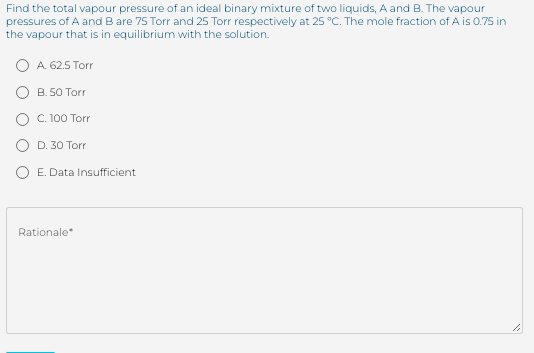 Find the total vapour pressure of an ideal binary mixture of two liquids, A and B. The vapour
pressures of A and B are 75 Torr and 25 Torr respectively at 25 °C. The mole fraction of A is 0.75 in
the vapour that is in equilibrium with the solution.
O A. 62.5 Torr
O B. 50 Torr
O C.100 Torr
O D. 30 Torr
O E. Data Insufficient
Rationale
