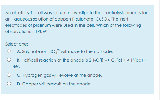 An electrolytic cell was set up to investigate the electrolysis process for
an aqueous solution of copper(II) sulphate, CuSO4. The inert
electrodes of platinum were used in the cell. Which of the following
observations is TRUE?
Select one:
O A. Sulphate ion, SO,2 will move to the cathode.
B. Half-cell reaction at the anode is 2H2O(1) --> O2(g) + 4H*(aq) +
4e".
C. Hydrogen gas will evolve at the anode.
D. Copper will deposit on the anode.
