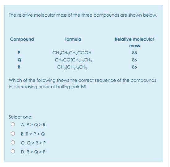 The relative molecular mass of the three compounds are shown below.
Compound
Formula
Relative molecular
mass
P
CH3CH2CH2COOH
88
Q
CH3CO(CH2)3CH3
86
R
CH3(CH2)4CH3
86
Which of the following shows the correct sequence of the compounds
in decreasing order of boiling points?
Select one:
O A. P>Q> R
O B.R>P >Q
O C.Q>R> P
D. R> Q > P
