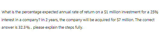 What is the percentage expected annual rate of return on a $1 million investment for a 25%
interest in a company? In 2 years, the company will be acquired for $7 million. The correct
answer is 32.3%, please explain the steps fully.