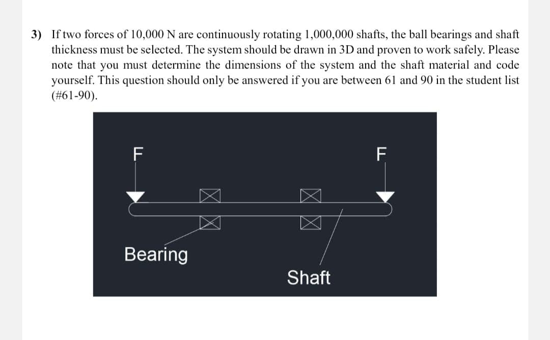 3) If two forces of 10,000 N are continuously rotating 1,000,000 shafts, the ball bearings and shaft
thickness must be selected. The system should be drawn in 3D and proven to work safely. Please
note that you must determine the dimensions of the system and the shaft material and code
yourself. This question should only be answered if you are between 61 and 90 in the student list
(#61-90).
F
Bearing
☑ ☑
☑ ☑
Shaft
F