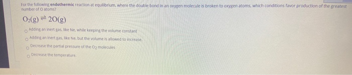 For the following endothermic reaction at equilibrium, where the double bornd in an oxygen molecule is broken to oxygen atoms, which conditions favor production of the greatest
amber of O atoms?
O(g)20(g)
Adding an inert gas, like Ne, while keeping the volume constant
Adding an inert gas. ike Ne, but the volume is allowed to increase,
Decrease the partial pressure of the 02 molecules
Decrease the temperature
