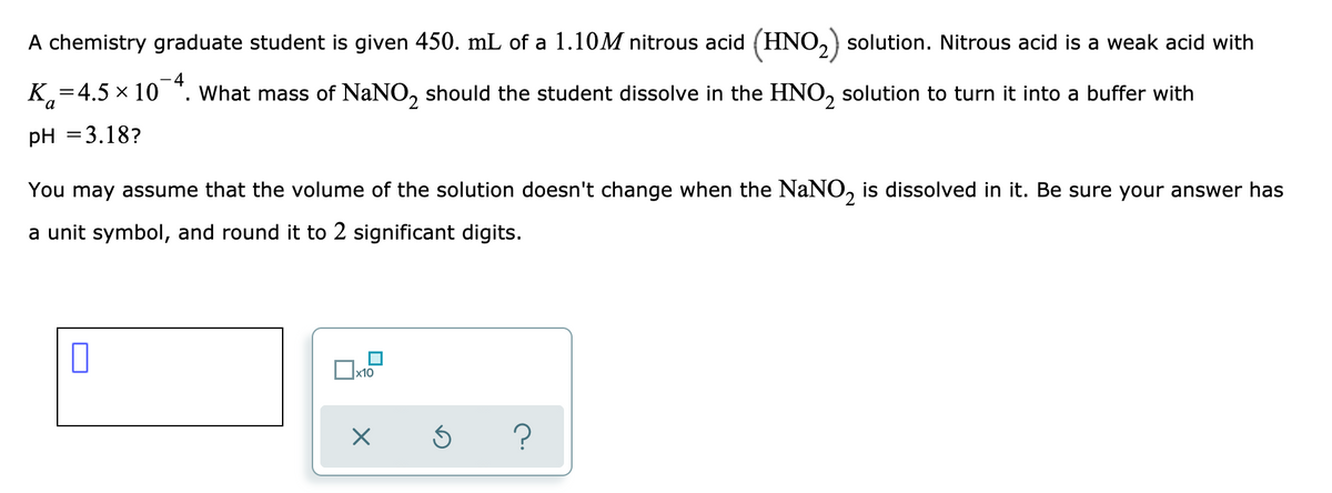 ### Problem Statement: Buffer Solution Preparation

**Objective:**  
Calculate the mass of sodium nitrite (NaNO₂) that should be dissolved in a nitrous acid (HNO₂) solution to achieve a desired pH.

**Given Data:**

- Volume of HNO₂ solution: 450 mL
- Initial concentration of HNO₂ solution: 1.10 M
- Acid dissociation constant (Kₐ) for HNO₂: 4.5 × 10⁻⁴
- Desired pH of the buffer solution: 3.18

**Assumptions:**

- The volume of the solution does not change when NaNO₂ is dissolved.

**Steps for Calculation:**

1. **Henderson-Hasselbalch Equation:**
   To find the required concentration of the conjugate base (NO₂⁻), we use the Henderson-Hasselbalch equation:
   \[
   \text{pH} = \text{p}K_a + \log \left( \frac{[\text{A}^-]}{[\text{HA}]} \right)
   \]
   where:
   - \(\text{pH} = 3.18\)
   - \(\text{p}K_a = - \log (4.5 \times 10^{-4}) = 3.35\)

2. **Rearrange the Equation:**
   Solving for the ratio of conjugate base (NO₂⁻) to acid (HNO₂):
   \[
   3.18 = 3.35 + \log \left( \frac{[NO_2^-]}{[HNO_2]} \right)
   \]
   \[
   \log \left( \frac{[NO_2^-]}{[HNO_2]} \right) = 3.18 - 3.35 = -0.17
   \]
   \[
   \frac{[NO_2^-]}{[HNO_2]} = 10^{-0.17} \approx 0.68
   \]

3. **Find the Concentration of NO₂⁻:**
    \[
    [NO_2^-] = 0.68 \times [HNO_2]
    \]
    Since the initial concentration of HNO₂ is 1.