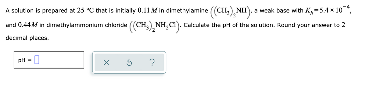 ### Weak Base and its Conjugate Acid Buffer Solution

**Problem Statement:**

A solution is prepared at 25 °C that is initially 0.11 M in dimethylamine \(((CH_3)_2NH)\), a weak base with \(K_b = 5.4 \times 10^{-4}\), and 0.44 M in dimethylammonium chloride \(((CH_3)_2NH_2Cl)\). Calculate the pH of the solution. Round your answer to 2 decimal places.

**Solution:**

1. **Given Data:**
    - Weak base: Dimethylamine \(((CH_3)_2NH)\)
    - Initial concentration of dimethylamine \(((CH_3)_2NH)\): 0.11 M
    - Conjugate acid: Dimethylammonium chloride \(((CH_3)_2NH_2Cl)\)
    - Initial concentration of dimethylammonium chloride \(((CH_3)_2NH_2Cl)\): 0.44 M
    - Base dissociation constant \( (K_b) \) for dimethylamine: \(5.4 \times 10^{-4}\)

2. **Calculation of pH:**

   - First, calculate the pKa from the given Kb:
   \[ K_w = 10^{-14} \]
   \[ K_a \cdot K_b = K_w \]
   \[ K_a = \frac{K_w}{K_b} = \frac{10^{-14}}{5.4 \times 10^{-4}} = 1.85 \times 10^{-11} \]
   \[ pK_a = -\log K_a = -\log(1.85 \times 10^{-11}) = 10.73 \]

   - Use the Henderson-Hasselbalch equation to find the pH:
   \[ \text{pH} = pK_a + \log \left( \frac{[\text{Base}]}{[\text{Acid}]} \right) \]
   \[ \text{pH} = 10.73 + \log \left( \frac{0.11}{0.44} \right) \]
   \[ \text{pH} = 10.73 + \log (0.25) \