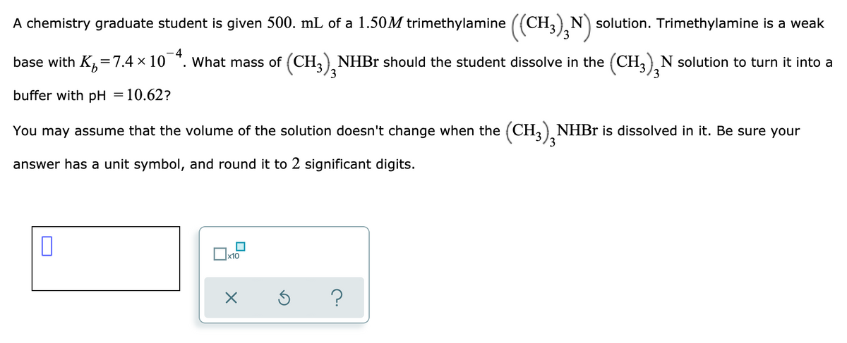 ### Buffer Preparation Problem

A chemistry graduate student is given **500. mL** of a **1.50 M trimethylamine ((CH₃)₃N)** solution. Trimethylamine is a weak base with \( K_b = 7.4 \times 10^{-4} \). What mass of **(CH₃)₃NHBr** should the student dissolve in the **(CH₃)₃N** solution to turn it into a buffer with \( pH = 10.62 \)?

You may assume that the volume of the solution doesn't change when the **(CH₃)₃NHBr** is dissolved in it. Be sure your answer has a unit symbol, and round it to 2 significant digits.

#### Important Information:

- 500 mL of 1.50 M trimethylamine ((CH₃)₃N)
- \( K_b \) of trimethylamine: \( 7.4 \times 10^{-4} \)
- Target pH: 10.62

#### Steps to Solve:

1. **Calculate the \( pOH \) from \( pH \)**:
   \[
   pOH = 14 - pH
   \]

2. **Find the \( [OH^-] \) concentration**:
   \[
   [OH^-] = 10^{-pOH}
   \]

3. **Use the Henderson-Hasselbalch equation to find the necessary amount of conjugate acid**:
   \[
   pH = pK_b + \log\left(\frac{[Base]}{[Acid]}\right)
   \]

4. **Calculate the molar amounts of trimethylamine ((CH₃)₃N) and its conjugate acid ((CH₃)₃NHBr)** based on the given volume and concentration.

#### Answer Format:

- Ensure the final mass is expressed in grams (g).
- Round the answer to 2 significant digits.

#### Note:

It is important for students to understand the relevance of the buffer solution in maintaining pH stability in various chemical and biological processes. The solution process involving \( pH, pOH, \) and the Henderson-Hasselbalch equation should reinforce fundamental concepts in analytical chemistry.