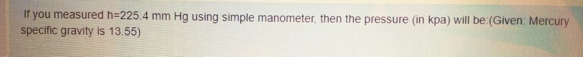 If you measured h-225.4 mm Hg using simple manometer, then the pressure (in kpa) will be:(Given: Mercury
specific gravity is 13.55)
