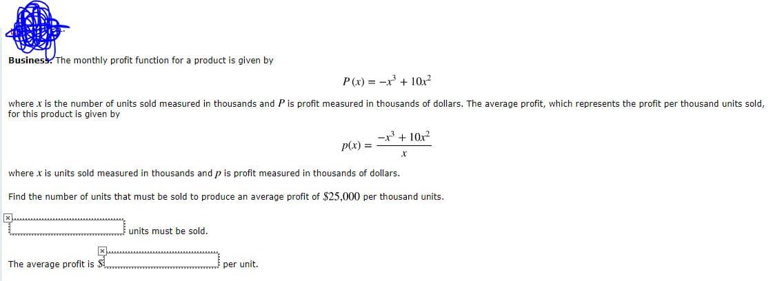 Business. The monthly profit function for a product is given by
P(x) = -x + 10x?
where x is the number of units sold measured in thousands and P is profit measured in thousands of dollars. The average profit, which represents the profit per thousand units sold,
for this product is given by
-x + 10x?
p(x) =
where x is units sold measured in thousands and p is profit measured in thousands of dollars.
Find the number of units that must be sold to produce an average profit of $25,000 per thousand units.
units must be sold.
The average profit is $.
per unit.
