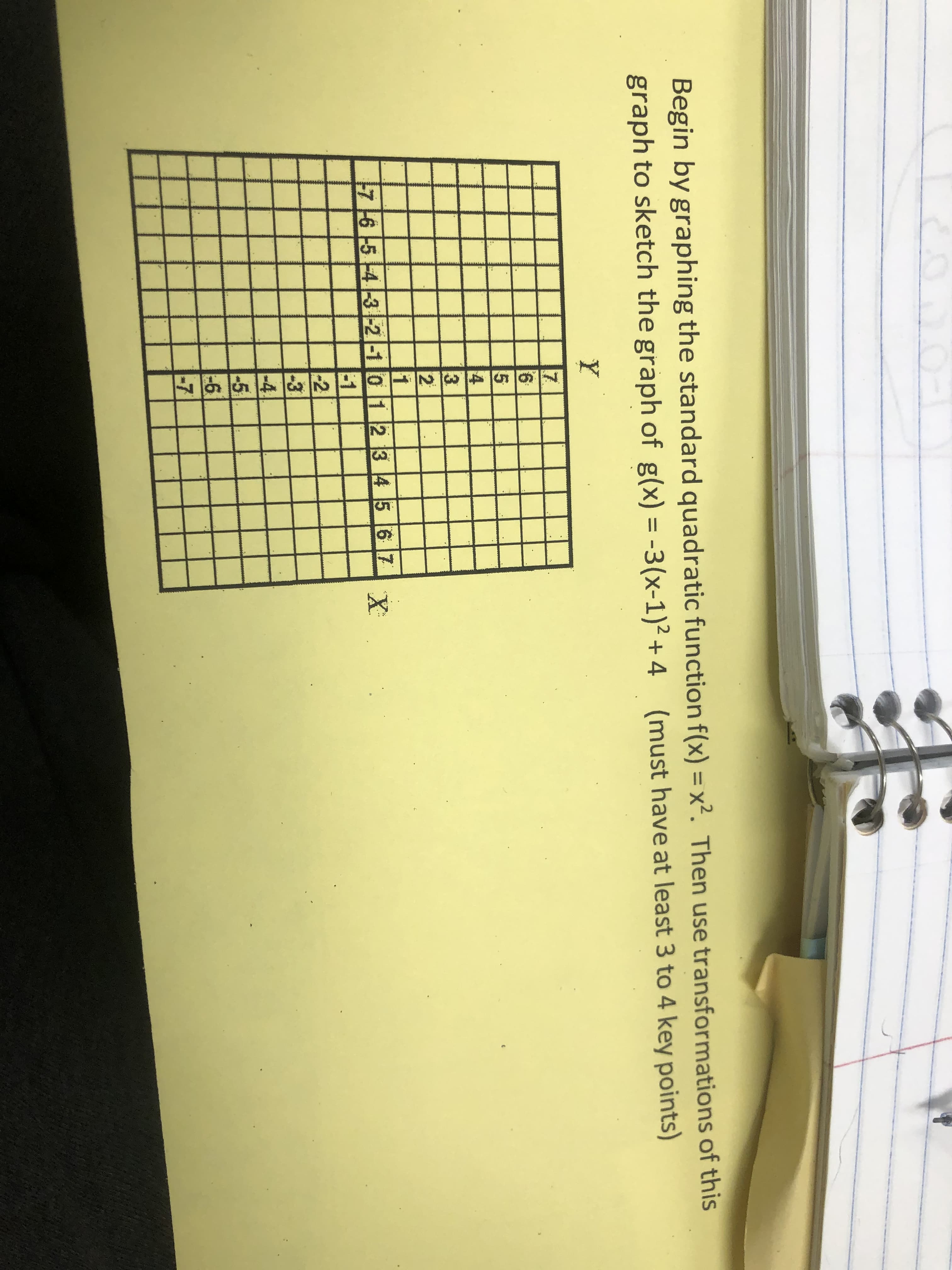 Begin by graphing the standard quadratic function f(x) = x2. Then use transformations of this
graph to sketch the graph of g(x) = -3(x-1)2 + 4 (must have at least 3 to 4 key points)
Y
22
1
7 16 -5 -4 3 -2 -10 1 2 3 45 6 7
-1
-2
-3
-4
- 5
6
-7
X
