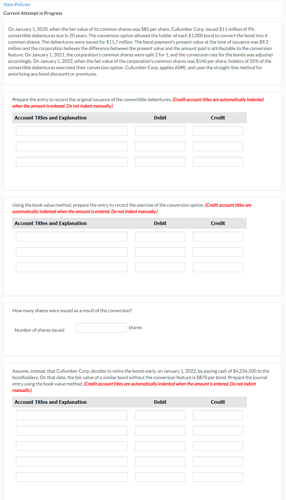 View Policies
Current Attempt in Progress
On January 1, 2020, when the fair value of its common shares was $85 per share, Cullumber Corp. issued $11 million of 9%
convertible debentures due in 20 years. The conversion option allowed the holder of each $1,000 bond to convert the bond into 4
common shares. The debentures were issued for $11.7 million. The bond payment's present value at the time of issuance was $9.2
million and the corporation believes the difference between the present value and the amount paid is attributable to the conversion
feature. On January 1, 2021, the corporation's common shares were split 2 for 1, and the conversion rate for the bonds was adjusted
accordingly. On January 1, 2022, when the fair value of the corporation's common shares was $140 per share, holders of 35% of the
convertible debentures exercised their conversion option. Cullumber Corp. applies ASPE, and uses the straight-line method for
amortizing any bond discounts or premiums.
Prepare the entry to record the original issuance of the convertible debentures. (Credit account titles are automatically indented
when the amount is entered. Do not indent manually.)
Account Titles and Explanation
Debit
Credit
Using the book value method, prepare the entry to record the exercise of the conversion option. (Credit account titles are
automatically indented when the amount is entered. Do not indent manually.)
Account Titles and Explanation
Debit
Credit
How many shares were issued as a result of the conversion?
shares
Number of shares issued
Assume, instead, that Cullumber Corp. decides to retire the bonds early, on January 1, 2022, by paying cash of $4,234,500 to the
bondholders. On that date, the fair value of a similar bond without the conversion feature is $870 per bond. Prepare the journal
entry using the book value method. (Credit account titles are automatically indented when the amount is entered. Do not indent
manually.)
Account Titles and Explanation
Debit
Credit
