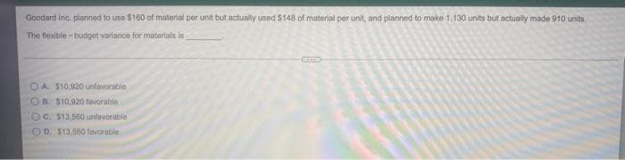 Goodard inc. planned to use $160 of material per unit but actually used S148 of material per unit, and planned to make 1,130 units but actually made 910 units.
The fexible -budget variance for materials is
OA $10.920 unfavorable
OB. $10,920 favorable
OC $13,560 unfavorable
OD. S13.560 favorable
