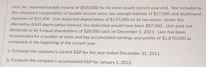 Lion, Inc. reported taxable income of $530,000 for its most recent current year end. Not included in
the company's computation of taxable income were: tax-exempt interest of $17,000 and disallowed
expenses of $21,000. Lion deducted depreciation of $137,000 on its tax return. Under the
alternative (E&P) depreciation method, the deduction would have been $87,000. Lion paid out
dividends to its 4 equal shareholders of $20,000 each on December 1, 2021. Lion has been
incorporated for a number of years and has accumulated earnings and profits of $1,870,000 as
computed at the beginning of the current year.
a. Compute the company's current E&P for the year ended December 31, 2021.
b. Compute the company's accumulated E&P for January 1, 2022.
