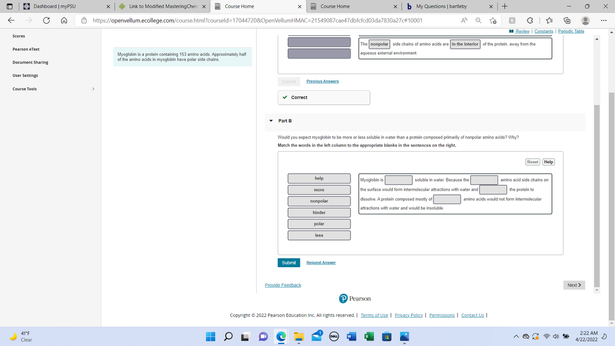 Dashboard | myPSU
S Link to Modified MasteringChem x
Course Home
Course Home
b My Questions | bartleby
Ô https://openvellum.ecollege.com/course.html?courseld=17044720&OpenVellumHMAC=21549087cae47dbfcfcd03da7830a27c#10001
A
Q
Review | Constants | Periodic Table
Scores
The nonpolar side chains of amino acids are in the interior of the protein, away from the
Pearson eText
aqueous external environment.
Myoglobin is a protein containing 153 amino acids. Approximately half
of the amino acids in myoglobin have polar side chains.
Document Sharing
User Settings
Submit
Previous Answers
Course Tools
>
v Correct
Part B
Would you expect myoglobin to be more or less soluble in water than a protein composed primarily of nonpolar amino acids? Why?
Match the words in the left column to the appropriate blanks in the sentences on the right.
Reset Help
help
Myoglobin is
soluble in water, Because the
amino acid side chains on
more
the surface would form intermolecular attractions with water and
the protein to
dissolve. A protein composed mostly of
amino acids would not form intermolecular
nonpolar
attractions with water and would be insoluble.
hinder
polar
less
Submit
Request Answer
Provide Feedback
Next >
P Pearson
Copyright © 2022 Pearson Education Inc. All rights reserved. | Terms of Use | Privacy Policy. | Permissions | Contact Us |
41°F
2:22 AM
DELL
Clear
4/22/2022
+
