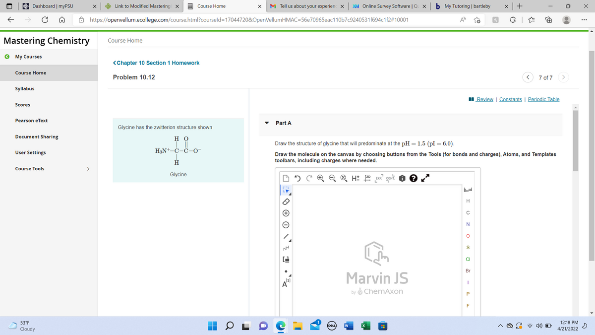 Dashboard | myPSU
e Link to Modified Mastering x
Course Home
M Tell us about your experienc X
XM Online Survey Software | Qu x
b My Tutoring | bartleby
A https://openvellum.ecollege.com/course.html?courseld=170447208&OpenVellumHMAC=56e70965eac110b7c9240531f694c1f2#10001
A
Mastering Chemistry
Course Home
O My Courses
<Chapter 10 Section 1 Homework
Course Home
Problem 10.12
7 of 7
Syllabus
I Review | Constants | Periodic Table
Scores
Pearson eText
Part A
Glycine has the zwitterion structure shown
Document Sharing
но
Draw the
of glycine that will predominate
pH = 1.5 (pI = 6.0).
User Settings
H3N+-C-C-O-
Draw the molecule on the canvas by choosing buttons from the Tools (for bonds and charges), Atoms, and Templates
toolbars, including charges where needed.
Course Tools
>
Glycine
EXP.
H
N
S
CI
Br
Marvin JS
by O ChemAxon
53°F
12:18 PM
DELL
w
a 4)) O
Cloudy
4/21/2022
a
