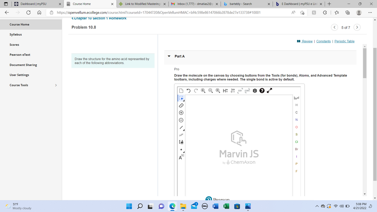 Dashboard | myPSU
Course Home
S Link to Modified Mastering x
M Inbox (1,777) - dmatias2@p x
b bartebly - Search
b E Dashboard | myPSU e Lin x
+
A https://openvellum.ecollege.com/course.html?courseld=170447208&OpenVellumHMAC=bf4c598e86147066b2878de27e133738#10001
A
<Chapter 1O Section 1 Homework
Course Home
Problem 10.8
5 of 7
Syllabus
I Review | Constants | Periodic Table
Scores
Pearson eText
Part A
Draw the structure for the amino acid represented by
each of the following abbreviations.
Document Sharing
Pro
User Settings
Draw the molecule on the canvas by choosing buttons from the Tools (for bonds), Atoms, and Advanced Template
toolbars, including charges where needed. The single bond is active by default.
Course Tools
>
EXP."
H
N
S
CI
Br
Marvin JS
[1]
by ChemAxon
F
Doarson
51°F
5:08 PM
DELL
Mostly cloudy
4/21/2022
