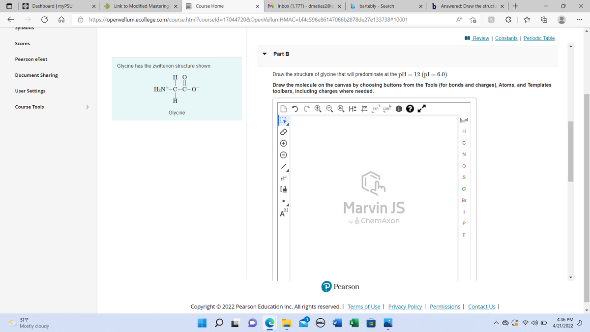 e Dashboard | myPSU
e Link to Modified Mastering X
Course Home
M Inbox (1,777) - dmatias2@p x
b bartebly - Search
Answered: Draw the structu
8 https://openvellum.ecollege.com/course.html?courseld=17044720&OpenVellumHMAC=bf4c598e86147066b2878de27e133738#10001
Syllabus
I Review | Constants | Periodic Table
Scores
Part B
Pearson eText
Glycine has the zwitterion structure shown
Document Sharing
но
Draw the structure of glycine that will predominate at the pH = 12 (pI = 6.0).
H3N+-C-C-O-
Draw the molecule on the canvas by choosing buttons from the Tools (for bonds and charges), Atoms, and Templates
toolbars, including charges where needed.
User Settings
H.
Course Tools
>
CONT.
Glycine
H
N
CI
Br
(1]
A'
Marvin JS
by O ChemAxon
P Pearson
Copyright © 2022 Pearson Education Inc. All rights reserved. | Terms of Use | Privacy Policy | Permissions | Contact U |
51°F
4:46 PM
DELL
Mostly cloudy
4/21/2022
