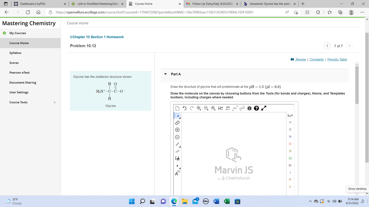 E Dashboard | myPSU
e Link to Modified MasteringChem x
Course Home
M Follow Up Daisy/Katy 4/20/2022 x
b Answered: Glycine has the zwitte x
Ô https://openvellum.ecollege.com/course.html?courseld=17044720&OpenVellumHMAC=56e70965eac110b7c9240531f694c1f2#10001
Mastering Chemistry
Course Home
O My Courses
<Chapter 10 Section 1 Homework
Course Home
Problem 10.12
7 of 7
Syllabus
I Review | Constants | Periodic Table
Scores
Pearson eText
Part A
Glycine has the zwitterion structure shown
Document Sharing
но
Draw the structure of glycine that will predominate at the pH = 1.5 (pI = 6.0).
H3N+-C-C-0-
User Settings
Draw the molecule on the canvas by choosing buttons from the Tools (for bonds and charges), Atoms, and Templates
toolbars, including charges where needed.
Course Tools
>
Glycine
L
H: 120
EXP. CONT.
L.
H
N
CI
Br
Marvin JS
[1]
by ChemAxon
P
Show desktop
51°F
11:14 AM
DELL
w
Cloudy
4/21/2022
a
