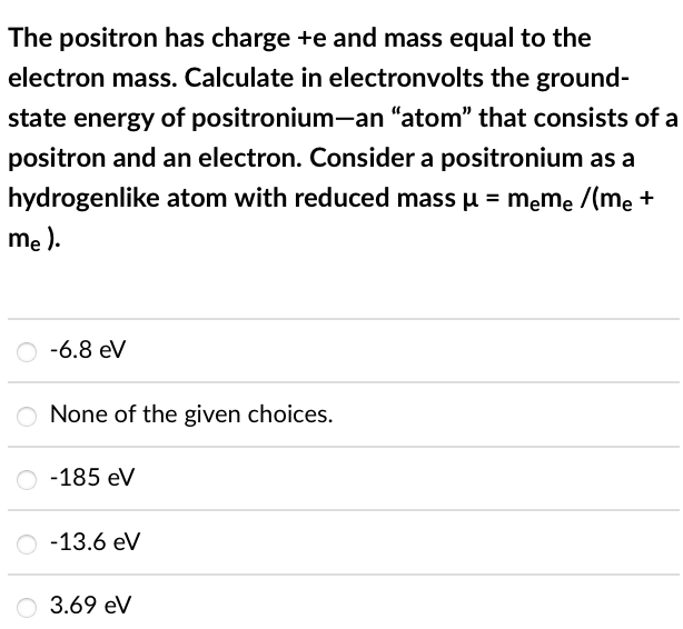 The positron has charge +e and mass equal to the
electron mass. Calculate in electronvolts the ground-
state energy of positronium-an "atom" that consists of a
positron and an electron. Consider a positronium as a
hydrogenlike atom with reduced mass μ = meme /(me +
me).
-6.8 eV
O None of the given choices.
-185 eV
O-13.6 eV
O 3.69 eV