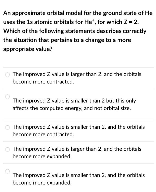 An approximate orbital model for the ground state of He
uses the 1s atomic orbitals for Het, for which Z = 2.
Which of the following statements describes correctly
the situation that pertains to a change to a more
appropriate value?
O The improved Z value is larger than 2, and the orbitals
become more contracted.
The improved Z value is smaller than 2 but this only
affects the computed energy, and not orbital size.
O The improved Z value is smaller than 2, and the orbitals
become more contracted.
O The improved Z value is larger than 2, and the orbitals
become more expanded.
The improved Z value is smaller than 2, and the orbitals
become more expanded.