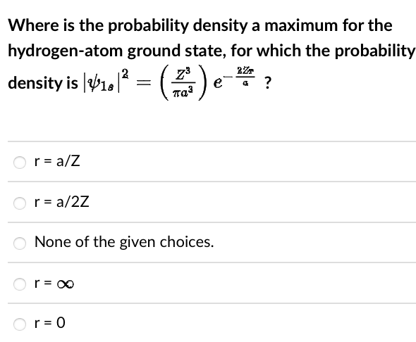 Where is the probability density a maximum for the
hydrogen-atom ground state, for which the probability
2
2ZT
density is |$1,|² = (
= (2+²) e-
παλ
O r = a/Z
r = a/2Z
O None of the given choices.
r = ∞
r = 0
?