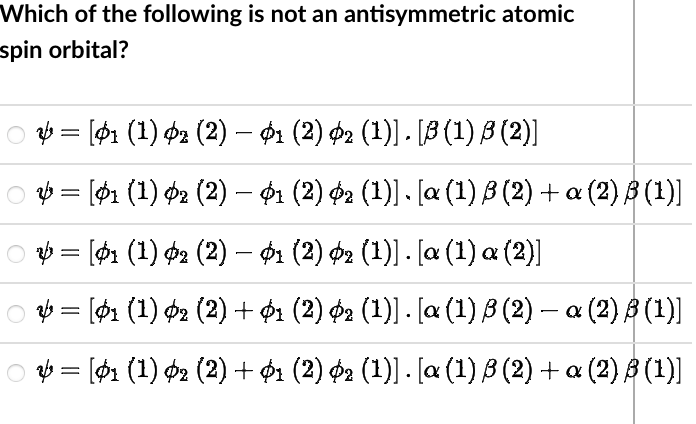 Which of the following is not an antisymmetric atomic
spin orbital?
○ & = [01 (1) 02 (2) – $1 (2) 02 (1)] . [B (1) B (2)]
○ V = [01 (1) 02 (2) – $1 (2) 02 (1)]. [a (1) B (2) + a (2) B (¹)]
○ № = [$1 (1) 02 (2) — 01 (2) 02 (1)] . [a (1) a (2)]
○ & = [01 (1) 02 (2) + 01 (2) 02 (1)] . [a (1) B (2) — a (2) B (¹)]
○ & = [$1 (1) 02 (2) + 01 (2) 02 (1)] . [a (1) ß (2) + α (2) ß (1)]