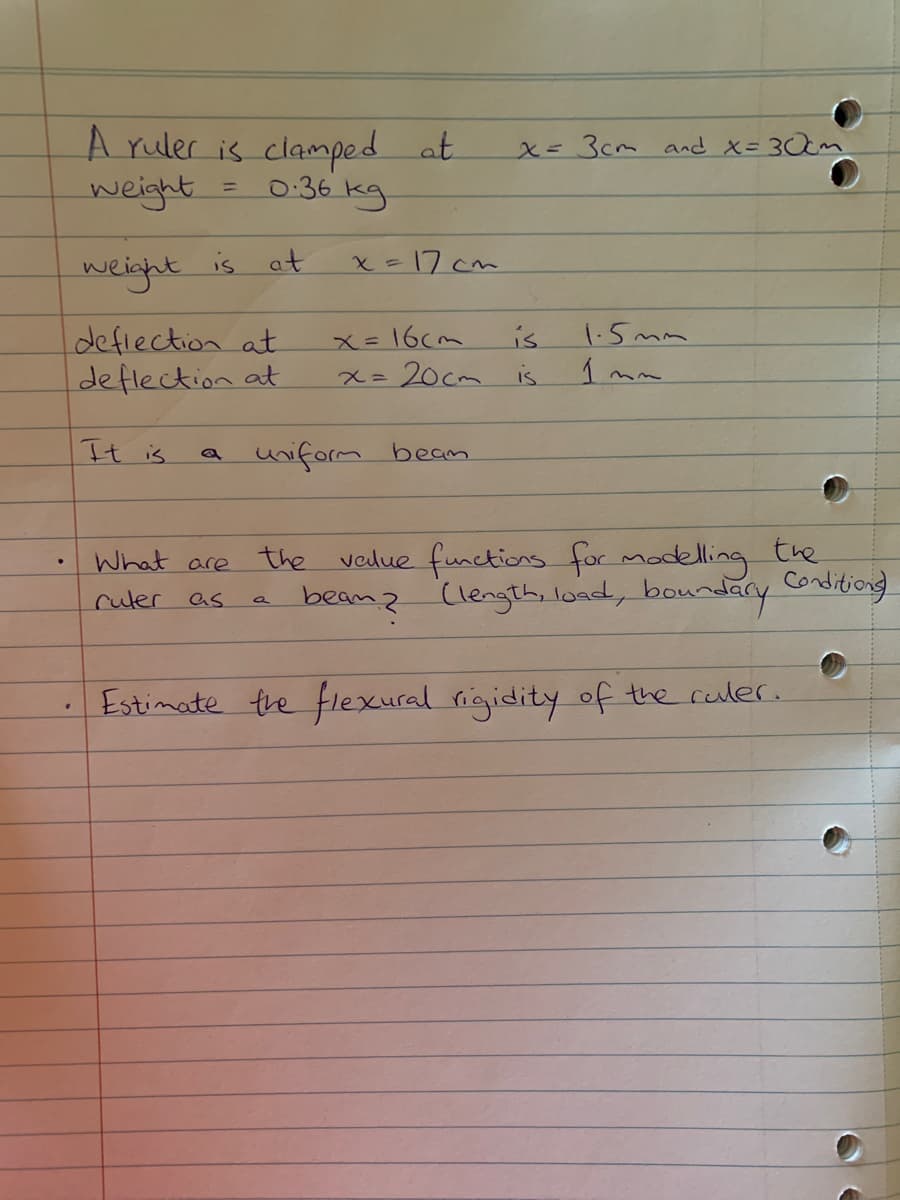 A ruler is clamped at
0.36 ку
=
weight
weight is at
deflection at
deflection at
It is
What are
ruler as
x=17cm
uniform bean
a
x = 3cm and x = 30cm
x=16cm
is
x = 20cm is
1.5mm
Inn
the value functions for modelling the
beam? (length, load, boundary Conditions
• Estimate the flexural rigidity of the ruler.