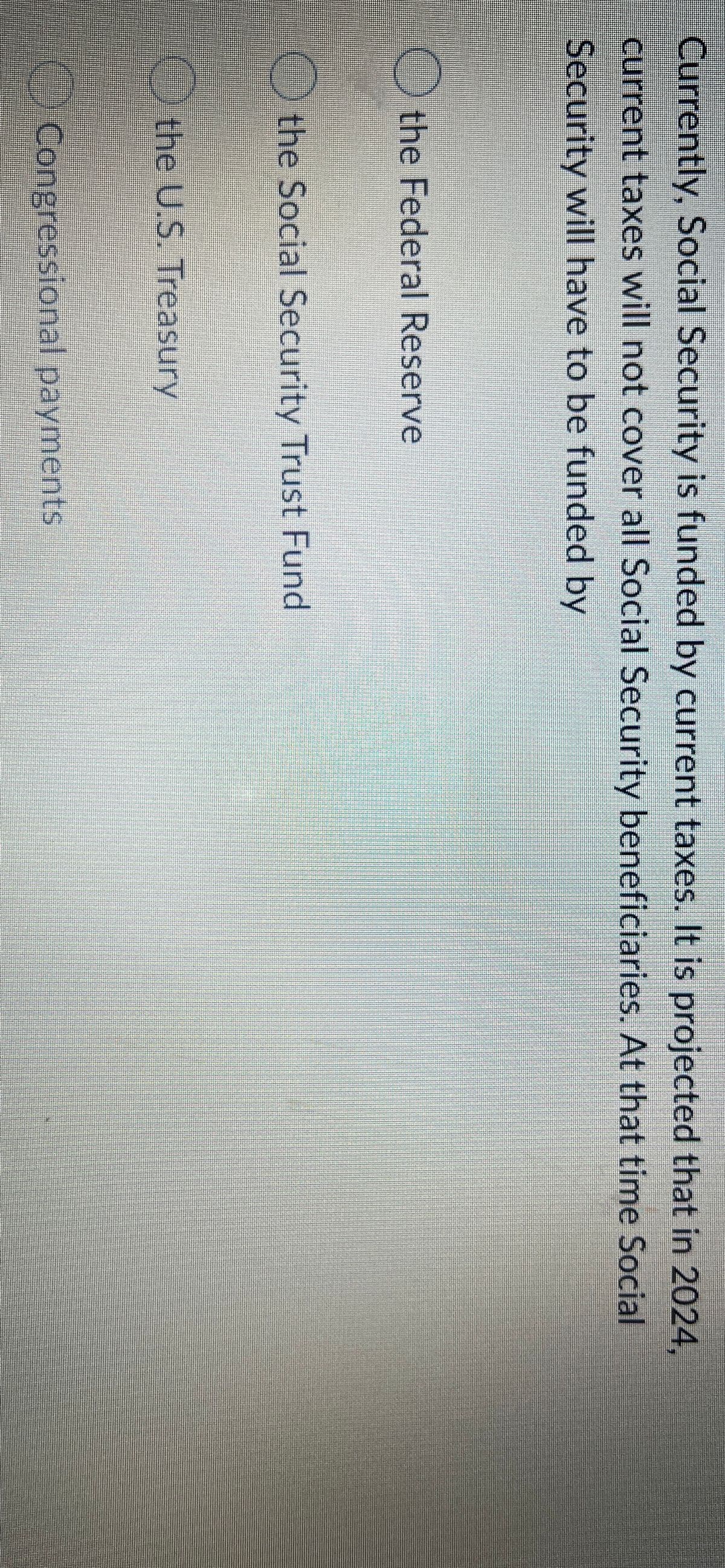 Currently, Social Security is funded by current taxes. It is projected that in 2024,
current taxes will not cover all Social Security beneficiaries. At that time Social
Security will have to be funded by
the Federal Reserve
the Social Security Trust Fund
the U.S. Treasury
OCongressional payments
