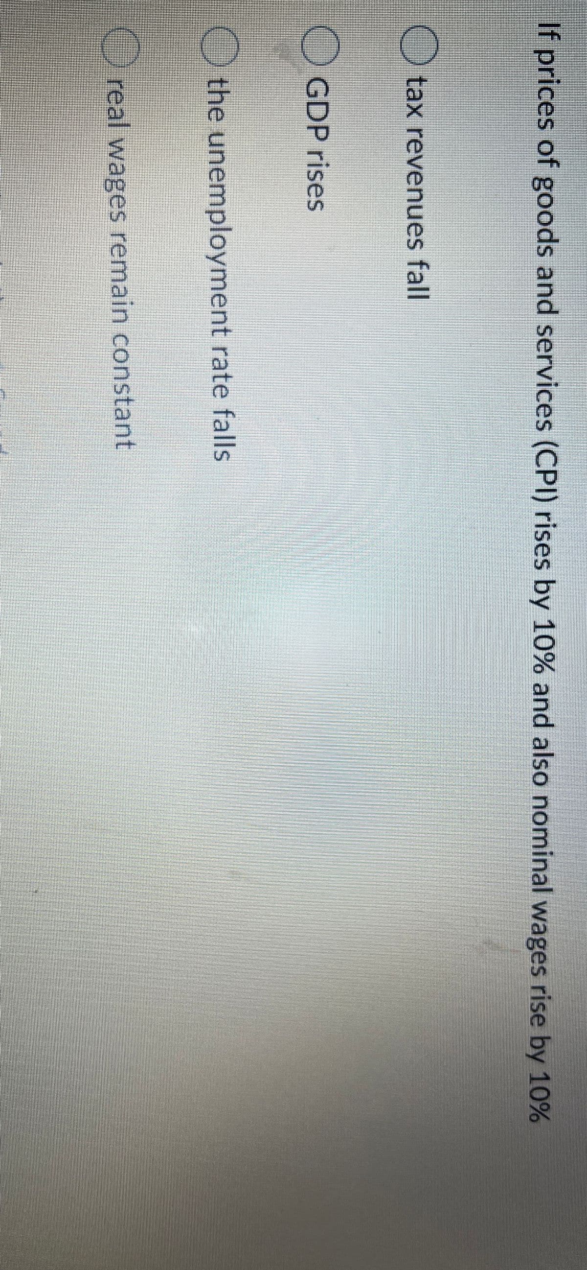 If prices of goods and services (CPI) rises by 10% and also nominal wages rise by 10%
O tax revenues fall
GDP rises
the unemployment rate falls
Oreal wages remain constant
