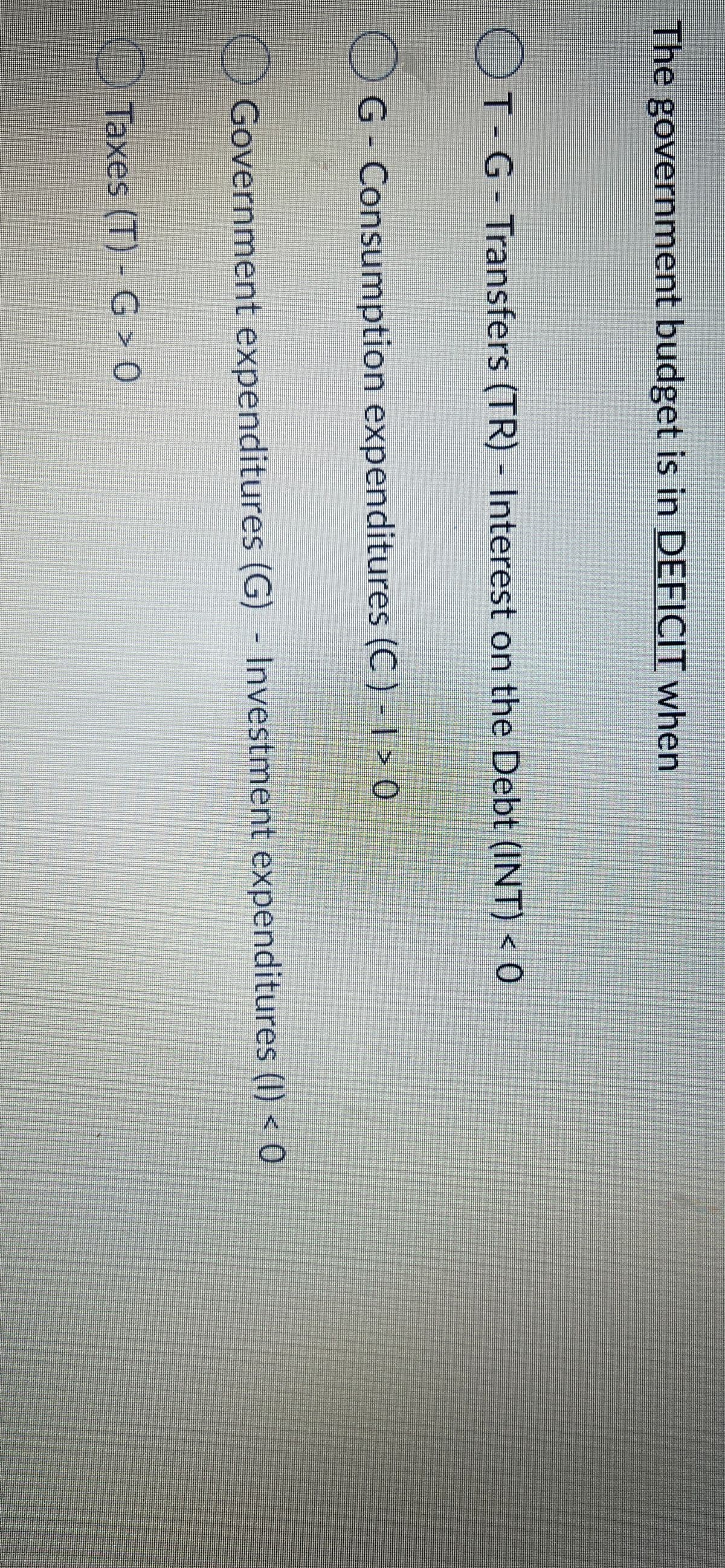 The government budget is in DEFICIT when
OT G-Transfers (TR) - Interest on the Debt (INT) < 0
G- Consumption expenditures (C ) - I > 0
Government expenditures (G) - Investment expenditures (I) < 0
Taxes (T) - G > 0

