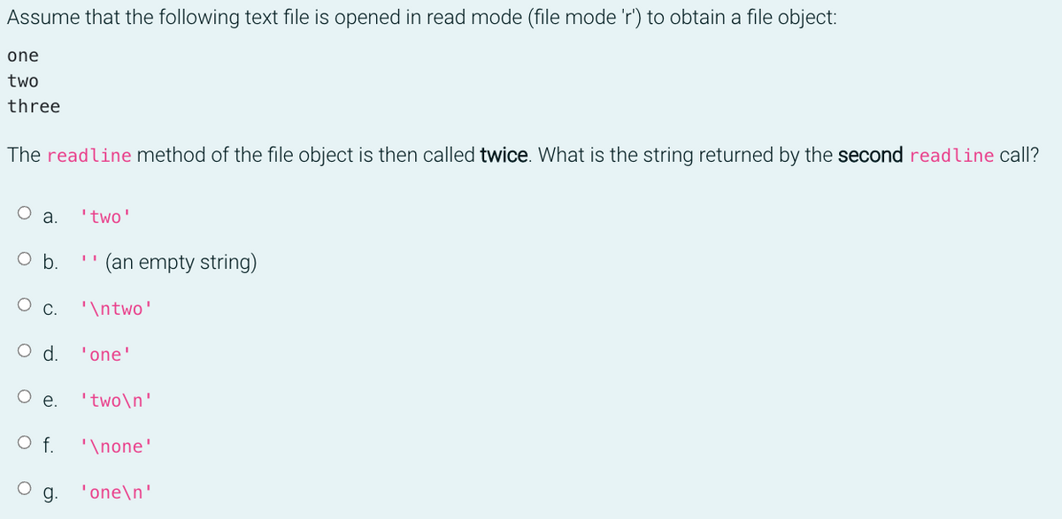 Assume that the following text file is opened in read mode (file mode 'r') to obtain a file object:
one
two
three
The readline method of the file object is then called twice. What is the string returned by the second readline call?
O a.
'two'
Ob.
(an empty string)
С.
'\ntwo'
Od.
'one'
е.
'two\n'
f.
'\none'
g.
'one\n'
