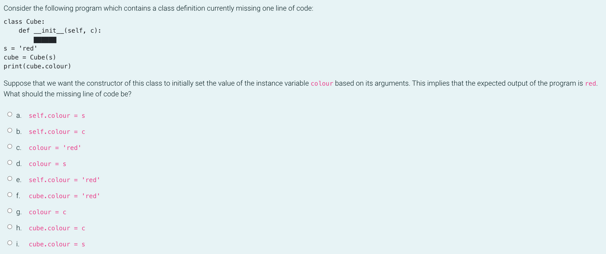 Consider the following program which contains a class definition currently missing one line of code:
class Cube:
def
init_(self, c):
S = 'red'
cube = Cube(s)
print(cube.colour)
Suppose that we want the constructor of this class to initially set the value of the instance variable colour based on its arguments. This implies that the expected output of the program is red.
What should the missing line of code be?
a.
self.colour = s
O b. self.colour = c
С.
colour = 'red'
d.
colour = s
Oe.
self.colour = 'red'
Of.
cube.colour = 'red'
g. colour = c
O h. cube.colour = c
cube.colour = s
