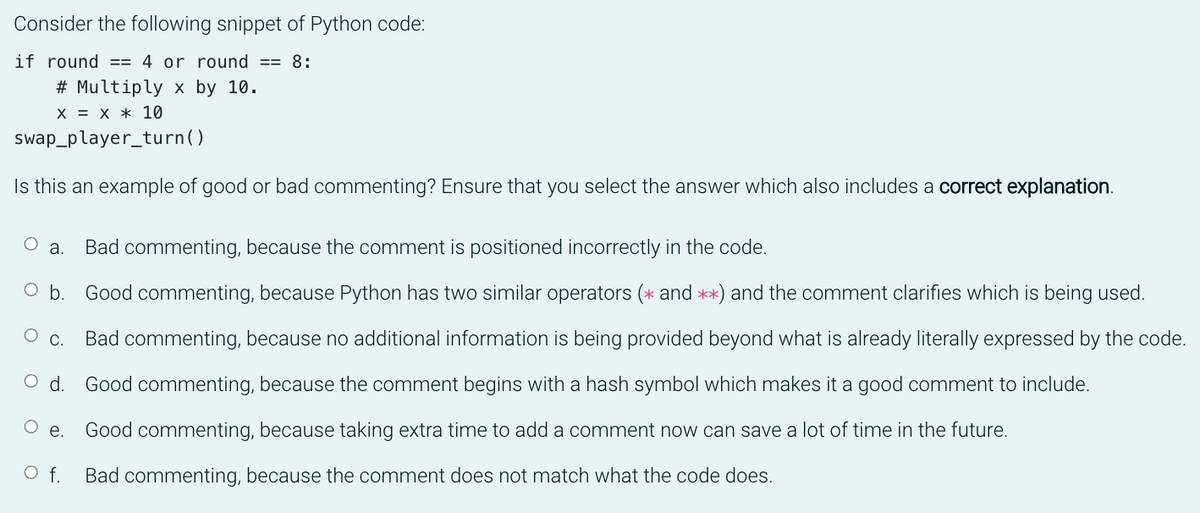 Consider the following snippet of Python code:
if round == 4 or round == 8:
# Multiply x by 10.
X = X * 10
swap_player_turn()
Is this an example of good or bad commenting? Ensure that you select the answer which also includes a correct explanation.
О а.
Bad commenting, because the comment is positioned incorrectly in the code.
O b. Good commenting, because Python has two similar operators (* and **) and the comment clarifies which is being used.
О с.
Bad commenting, because no additional information is being provided beyond what is already literally expressed by the code.
Good commenting, because the comment begins with a hash symbol which makes it a good comment to include.
Ое.
Good commenting, because taking extra time to add a comment now can save a lot of time in the future.
O f.
Bad commenting, because the comment does not match what the code does.
