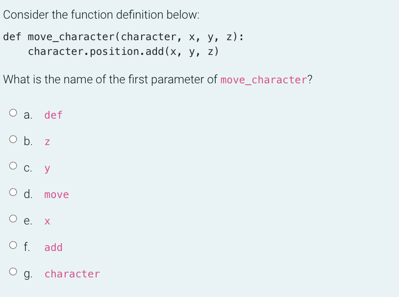 Consider the function definition below:
def move_character(character, x, y, z):
character.position.add(x, y, z)
What is the name of the first parameter of move_character?
a.
def
O b. z
Ос.
y
O d. move
O e.
Of.
f. add
g. character
