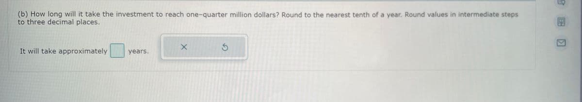 (b) How long will it take the investment to reach one-quarter million dollars? Round to the nearest tenth of a year. Round values in intermediate steps
to three decimal places.
It will take approximately
years.
X
EQ
BH