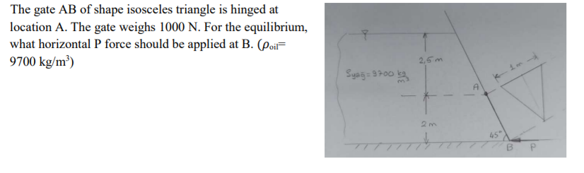 The gate AB of shape isosceles triangle is hinged at
location A. The gate weighs 1000 N. For the equilibrium,
what horizontal P force should be applied at B. (poi=
9700 kg/m³)
2,5m
Syag= 3700 ka
A'
2m
45
