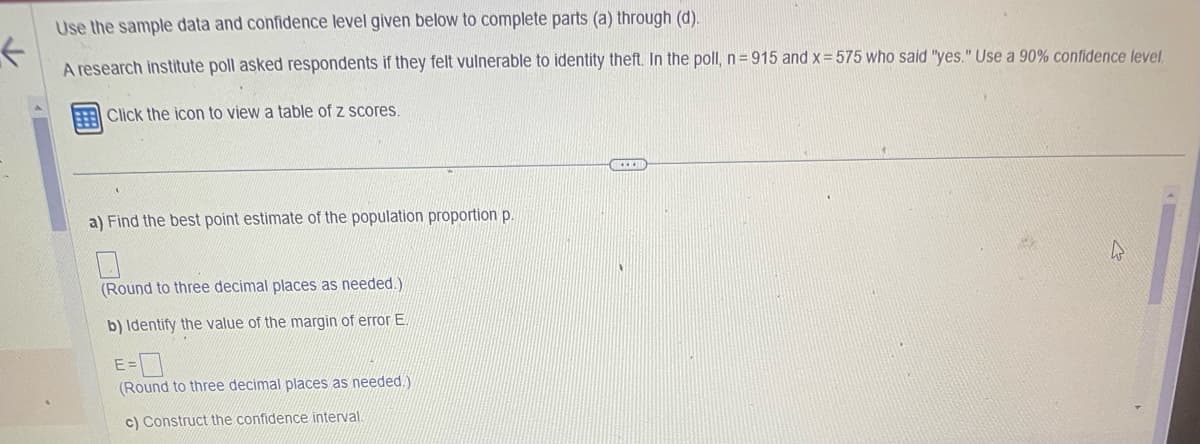 Use the sample data and confidence level given below to complete parts (a) through (d).
←
A research institute poll asked respondents if they felt vulnerable to identity theft. In the poll, n=915 and x = 575 who said "yes." Use a 90% confidence level.
Click the icon to view a table of z scores.
a) Find the best point estimate of the population proportion p.
(Round to three decimal places as needed.)
b) Identify the value of the margin of error E.
E
(Round to three decimal places as needed.)
c) Construct the confidence interval
www