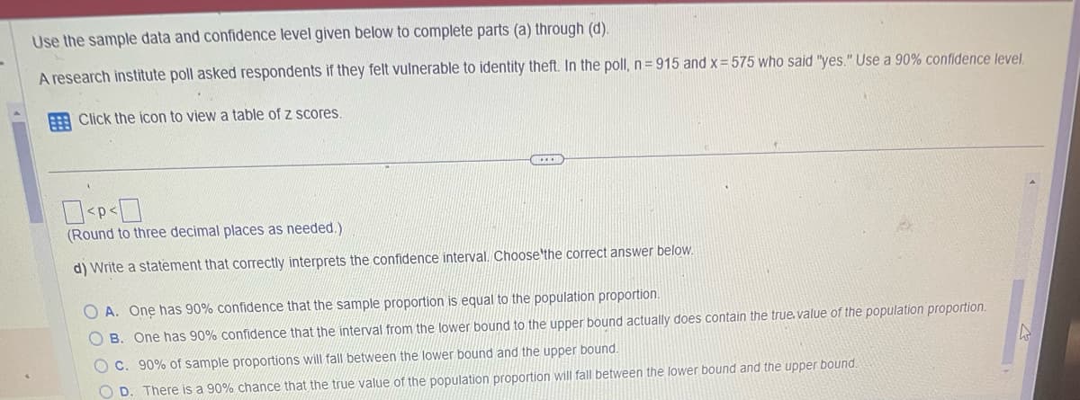 Use the sample data and confidence level given below to complete parts (a) through (d).
A research institute poll asked respondents if they felt vulnerable to identity theft. In the poll, n=915 and x = 575 who said "yes." Use a 90% confidence level.
Click the icon to view a table of z scores.
CE
0<P<0
(Round to three decimal places as needed.).
d) Write a statement that correctly interprets the confidence interval. Choose the correct answer below.
OA. One has 90% confidence that the sample proportion is equal to the population proportion.
B. One has 90% confidence that the interval from the lower bound to the upper bound actually does contain the true.value of the population proportion.
O c. 90% of sample proportions will fall between the lower bound and the upper bound.
OD. There is a 90% chance that the true value of the population proportion will fall between the lower bound and the upper bound.
L