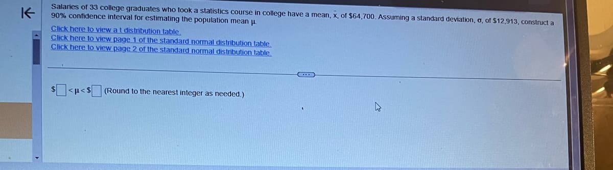 K
Salaries of 33 college graduates who took a statistics course in college have a mean, x, of $64,700. Assuming a standard deviation, o, of $12,913, construct a
90% confidence interval for estimating the population mean μ
Click here to view a t distribution table.
Click here to view page 1 of the standard normal distribution table.
Click here to view page 2 of the standard normal distribution table
<p<$
(Round to the nearest integer as needed.)